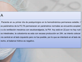 A
Paciente en su primer día de postquirúrgico en la hemodinámica permanece estable, l
os parámetros de la FC;TA permanecen en parámetros normales se encuentra acoplad
o a la ventilación mecánica con seudoanalgesia, la PIA hoy está en 22,aun no hay ruid
os intestinales, la colostomía es esta con escasa producción en 24h. se intento colocar
vía central en el lado izquierdo pero no fue posible, por lo que se intentará en el lado de
recho, el balance hídrico es negativo.

 