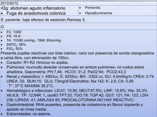 2013/30/12

•Dg: abdomen agudo inflamatorio
 Fuga de anastomosis colonica



Peritonitis



Hipoalbuminemia

S: paciente bajo efectos de sedación,Ramsay 5.

O






FC: 108X'
FR: 18 X'
TA: 110/60 mmHg.- TAM: 93mmHg.
SATO2: 98%
FIO2: 50%

Presenta pupilas reactivas con tinte ictérico, nariz con presencia de sonda nasograstrica
a caída libre, con eliminación de 100cc.
 Corazón: R1-R2 rítmicos no soplos.
 Pulmones: murmullo alveolar conservado en ambos pulmones, no ruidos sobre
añadidos. Gasometría: PH:7,46; HCO3: 31,2: PaO2:94; PCO2:43,3
 Renal y metabólico: I: 4903cc; E: 8255cc; BH: -3352 cc; GU: 4,6ml/kg/m CREA: 0.74
UREA: 33; BUN:15: GLU: 73mg/dl Electrolitos: Na:142; K: 2,6; CA: 0,95
T°: 37°C MAXIMA 38.2°C.
 Hematológico e infeccioso: LEUC: 10,90; NEUT:67,9%; LINF: 15,8%; Hto: 30.3%
Hb:9,9; TP: 12;INR: 1,.ooo63 TPT:33; TGO:78; TGP:42; GGT: 121; FA: 123; LDH:
236; LIPASA: 41; AMILASA 50; PROCALCITONINA NO HAY REACTIVO: .
 Gastrointestinal: RHA ausentes, presencia de colostomía en flanco izquierdo y
apósito en línea media.
 Extremidades: no edema

 