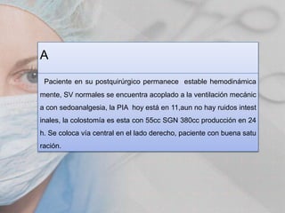 A
Paciente en su postquirúrgico permanece estable hemodinámica

mente, SV normales se encuentra acoplado a la ventilación mecánic
a con sedoanalgesia, la PIA hoy está en 11,aun no hay ruidos intest
inales, la colostomía es esta con 55cc SGN 380cc producción en 24
h. Se coloca vía central en el lado derecho, paciente con buena satu

ración.

 