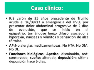 • RJS varón de 25 años procedente de Trujillo
acude el 16/09/13 a emergencia del HVLE por
presentar dolor abdominal progresivo de 2 días
de evolución, que se inicio en el
epigastrio, tornándose luego difuso asociado a
hiporexia, nauseas y vómitos y sensación de alza
térmica.
• AP:No alergias medicamentosas. No HTA. No DM.
No DL.
• Funciones biológicas: Apetito: disminuido, sed:
conservado, sueño: alterado, deposición: ultima
deposición hace 6 días.
 