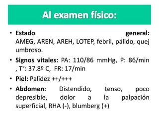 • Estado general:
AMEG, AREN, AREH, LOTEP, febril, pálido, quej
umbroso.
• Signos vitales: PA: 110/86 mmHg, P: 86/min
, T°: 37.8º C, FR: 17/min
• Piel: Palidez ++/+++
• Abdomen: Distendido, tenso, poco
depresible, dolor a la palpación
superficial, RHA (-), blumberg (+)
 