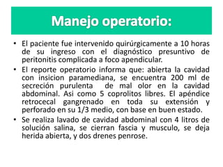 • El paciente fue intervenido quirúrgicamente a 10 horas
de su ingreso con el diagnóstico presuntivo de
peritonitis complicada a foco apendicular.
• El reporte operatorio informa que: abierta la cavidad
con insicion paramediana, se encuentra 200 ml de
secreción purulenta de mal olor en la cavidad
abdominal. Asi como 5 coprolitos libres. El apéndice
retrocecal gangrenado en toda su extensión y
perforado en su 1/3 medio, con base en buen estado.
• Se realiza lavado de cavidad abdominal con 4 litros de
solución salina, se cierran fascia y musculo, se deja
herida abierta, y dos drenes penrose.
 