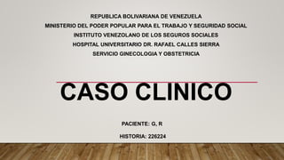 REPUBLICA BOLIVARIANA DE VENEZUELA
MINISTERIO DEL PODER POPULAR PARA EL TRABAJO Y SEGURIDAD SOCIAL
INSTITUTO VENEZOLANO DE LOS SEGUROS SOCIALES
HOSPITAL UNIVERSITARIO DR. RAFAEL CALLES SIERRA
SERVICIO GINECOLOGIA Y OBSTETRICIA
CASO CLINICO
PACIENTE: G, R
HISTORIA: 226224
 