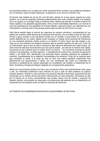 las frecuentes peleas con su padre por dicho comportamiento aunado a los problemas familiares 
con su hermano, quien fumaba marihuana, “la depresión no es rara en mi familia” cita. 
El periodo más estable fue de los 25 a los 28 años, tiempo en el que estuvo casada por única 
ocasión, en el que los episodios bulimicos prácticamente eran nulos, finalizo debido a la celotipia 
de su ex esposo, la cual llego hasta la violencia física. Desde ese periodo a la fecha el patrón se 
había repetido y los episodios agudizandose, entro a hacer actividades deportivas a un club de la 
cual fue expulsada por dos episodios de sincope debido a vigorexia pese a ser advertida por sus 
entrenadores, comenta que lo hizo porque quería bajar de peso de otra forma a lo usual. 
Esta última ocasión llega al servicio de urgencias de manera voluntaria y acompañada de sus 
padres por el patrón antes descrito de 3 semanas de evolución, con una dieta a base de cafe, pan, 
chicles y agua, aunado a una simulación suicida con un cuchillo, el cual coloco en su abdomen, 
siendo detenida por su madre. Meses antes consiguió un trabajo como personal de intendencia 
en una compañía particular, donde conoce a un hombre 10 años mayor que ella casado y con 
hijos con el cual empieza una relación amorosa, este le promete casarse con ella si se “cura” de 
su enfermedad, hace un par de días el rechaza la idea siendo el detonante del cuadro actual, “ya 
estoy harta de este tipo de situaciones por eso quería acabar con esto de la manera mas rápida, 
eso pensé en ese momento pero mi madre entro a la cocina…”. En la primera consulta se mostró 
evasiva a las preguntas, un tanto agresiva y contestando de manera muy concreta sin ganas de 
hablar y con llanto fácil, dificultando una entrevista fluida, mostraba episodios de ansiedad e 
insomnio, necesitandose de la sedación farmacológica los primeros 2 días de su estancia para 
que conciliase el sueño, a lo largo de esta se noto una mejora paulatina exponiendo mas 
abiertamente sus pensamientos e ideas, con una conciliación del sueño sin necesidad de 
fármacos y socializando de manera adecuada con la población del hospital, el tratamiento fue el 
típico: fluoxetina y terapia psicológica integrada con el seguimiento psiquiatrico. 
Refirió ya no encontrarle sentido a la vida y que sus planes a futuro son prácticamente nulos, pese 
a ello, en entrevistas posteriores hace mención de que si sale de este problema le gustaría 
estudiar derecho, rehacer su vida encontrar a la persona indicada y tener hijos, argumento que fue 
encontrado en su historia clínica del primer internamiento en esta institución. Se postula su alta 
por la mejoría en su humor, pensamientos mas lucidos, deseo nulo de vomitar y ausencia de 
ideación suicida, el pronostico es reservado a el compromiso del paciente con su tratamiento y el 
autocontrol de sus impulsos como es típico en este tipo de trastornos. 
Dx:Trastorno de inestabilidad emocional de la personalidad, de tipo límite. 
