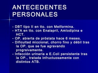ANTECEDENTES
PERSONALES
- DBT tipo II en tto. con Metformina.
- HTA en tto. con Enalapril, Amlodipina e
HCT.
- OP. abierta de próstata hace 6 meses.
- Dificultad miccional, chorro fino y débil tras
la OP. que se fue agravando
progrsivamente.
- Infección urinaria a E.Coli persistente tras
la OP., tratada infructuosamente con
distintos ATB.
 