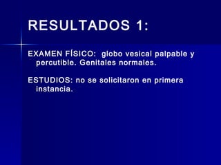 RESULTADOS 1:
EXAMEN FÍSICO: globo vesical palpable y
percutible. Genitales normales.
ESTUDIOS: no se solicitaron en primera
instancia.
 