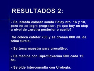 RESULTADOS 2:
- Se intenta colocar sonda Foley nro. 16 y 18,
pero no se logra progresar, ya que hay un stop
a nivel de ¿uretra posterior o cuello?
-Se coloca catéter k30 y se drenan 800 ml. de
orina turbia.
- Se toma muestra para urocultivo.
- Se medica con Ciprofloxacina 500 cada 12
hs.
- Se pide interconsulta con Urología.
 