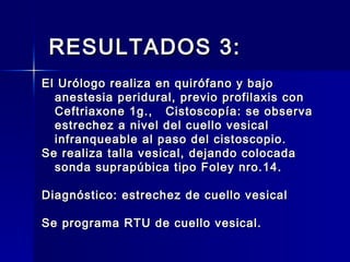 RESULTADOS 3:RESULTADOS 3:
El Urólogo realiza en quirófano y bajoEl Urólogo realiza en quirófano y bajo
anestesia peridural, previo profilaxis conanestesia peridural, previo profilaxis con
Ceftriaxone 1g., Cistoscopía: se observaCeftriaxone 1g., Cistoscopía: se observa
estrechez a nivel del cuello vesicalestrechez a nivel del cuello vesical
infranqueable al paso del cistoscopio.infranqueable al paso del cistoscopio.
Se realiza talla vesical, dejando colocadaSe realiza talla vesical, dejando colocada
sonda suprapúbica tipo Foley nro.14.sonda suprapúbica tipo Foley nro.14.
Diagnóstico: estrechez de cuello vesicalDiagnóstico: estrechez de cuello vesical
Se programa RTU de cuello vesical.Se programa RTU de cuello vesical.
 