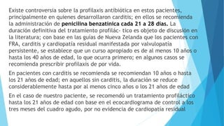 Existe controversia sobre la profilaxis antibiótica en estos pacientes,
principalmente en quienes desarrollaron carditis; en ellos se recomienda
la administración de penicilina benzatínica cada 21 a 28 días. La
duración definitiva del tratamiento profilác- tico es objeto de discusión en
la literatura; con base en las guías de Nueva Zelanda que los pacientes con
FRA, carditis y cardiopatía residual manifestada por valvulopatía
persistente, se establece que un curso apropiado es de al menos 10 años o
hasta los 40 años de edad, lo que ocurra primero; en algunos casos se
recomienda prescribir profilaxis de por vida.
En pacientes con carditis se recomienda se recomiendan 10 años o hasta
los 21 años de edad; en aquellos sin carditis, la duración se reduce
considerablemente hasta por al menos cinco años o los 21 años de edad
En el caso de nuestro paciente, se recomendó un tratamiento profiláctico
hasta los 21 años de edad con base en el ecocardiograma de control a los
tres meses del cuadro agudo, por no evidencia de cardiopatía residual
 