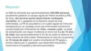 Resumen
La OMS ha estimado que aproximadamente 500,000 personas
anualmente padecen un ataque agudo de fiebre reumática (FR);
de ellas, dos terceras partes desarrollarán cardiopatía
reumática. El S. pyogenes es la bacteria causal de esta
enfermedad. La FR es secundaria a un cuadro agudo de infección
estreptocócica; se cataloga como una enfermedad autoinmune
caracterizada por inflamación de riñón, corazón y piel. La edad
de presentación con mayor incidencia es entre los 5 y los 15 años
de edad; solo aproximadamente el 5% de los casos se observa en
niños menores de dicha edad. Presentamos el caso de un paciente
de 35 meses de edad con cuadro simultáneo de FR aguda y
artritis séptica por S. pyogenes, que desarrolló miocarditis,
insuficiencia tricuspídea y derrame pericárdico.
 