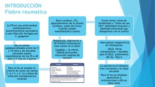 INTRODUCCIÓN
Fiebre reumatica
La FR en una enfermedad
multisistemnica
autoinmunitaria secundaria
a una infección faríngea por
S. pyogenes
Mas es países
subdesarrolllados entre los 5
y 15 años y las secuelas
valvuales suelen
manisfestarse de los 25 a 40
años 2:1 mas en mujeres
Para el Dx se emplea el
criterio de Jones (al menos
2 >s o 1> y 2 <s) y datos de
infección estreptocócica
reciente
Poliartritis: Migratoria y
ek evento inflamatorio
mas común es el dolor
Carditis: + la mitral,
edema pericardio,
miocardio nódulos de
Aschoff
Roce cardiaco, ICC,
agrandamiento de la silueta
cardiaca, soplo de Carey-
Coombs (solplo
mesodiastolico suave)
Corea minor corea de
Syndenham o “baile de san
vito” (debilidad muscular y
labilidad emocional que
desaparece con el sueño)
- Marcadores inespecíficos
de inflamacion
- ASLO. Otras
estreptozima + sensible
que el ASLO, aislamiento
del Sp. Tipo A
La artritis es el síntoma
mas frecuente y no deja
secuelas
Para el tto se emplean
penicilinas o
eritromicinas y ASS en
dosis altas
 