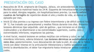 PRESENTACIÓN DEL CASO
 Masculino de 35 M. originario de Chapala, Jalisco, sin antecedentes de importancia.
Recibió lactancia maternal hasta los 24 M. Esquema de inmunizaciones completas
para la edad. Alergias negadas, sin hospitalizaciones previas. La madre refirió
cuadros de faringitis de repetición desde el año y medio de vida, al menos un
episodio por mes.
 Inició 22 días previos a su ingreso con fiebre intermitente y de difícil control hasta
39 °C; fue tratado con paracetamol y medios físicos durante tres días. Presentó
lesiones dérmicas tipo salpullido «piel de gallina», que iniciaron en el tronco
(rubicundez) y se diseminaron a las extremidades superiores, cuello, cara y
extremidades inferiores; respetaron las palmas.
 A nivel facial, mostró lesiones en ambas mejillas con eritema y calor; en los
miembros inferiores, edema bilateral. Las lesiones dérmicas se autolimitaron a los
siete días; posteriormente, tuvo descamación de toda la piel. Al cese de la fiebre
inició con dolor intenso en la articulación tibiotarsiana y rodilla ipsilateral que
limitó la deambulación; el dolor fue migratorio hasta involucrar ambas caderas y
codos.
 