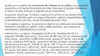 Acudió con un médico por incremento de volumen en la rodilla; se le prescribió
amoxicilina a 42 mg/kg/día durante seis días. Disminuyó el proceso inflamatorio
y mejoró el dolor articular al segundo día de tratamiento.
El paciente mejoró por 72 horas y reapareció la artritis en los mismos sitios
anatómicos referidos, pero con mayor inflamación, edema e imposibilidad para
la deambulación; por ello, acudió al hospital de tercer nivel.
En su ingreso a urgencias, el paciente se observó con edema de extremidades
inferiores y artralgia en cadera, codo y rodilla derechos, que limitaron el
movimiento e imposibilitaron la marcha.
Laboratorios a su ingreso: hemoglobina 8.86 g/dL, hematocrito 27.2 %,
plaquetas 250,000 miles cel/μL, leucocitos 20,100 miles cel/μL, linfocitos 5,420
miles cel/μL, neutrófilos 13,800 miles cel/μL, glucosa 97 mg/dL, urea 46.80
mg/dL, creatinina 0.49 mg/dL, electrolitos séricos normales. Urianálisis normal.
Procalcitonina 0.9 ng/mL, PCR 56.12 mg/dL, VSG 77 mm/hr, antiestreptolisina O
(ASLO) 707.59 U/mL (<160 U/mL), factor reumatoide 80 U/mL, bilirrubina total
0.7 mg/dL, bilirrubina indirecta 0.5 mg/dL, bilirrubina directa 0.2 mg/dL,
albúmina 1.9 g/dL, proteínas 5.2 g/dL, TGP 9 U/L, TGO 19 U/L, DHL 212 U/L.
 