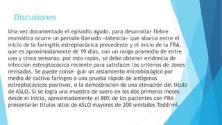 Discusiones
Una vez documentado el episodio agudo, para desarrollar fiebre
reumática ocurre un periodo llamado «latencia» que abarca entre el
inicio de la faringitis estreptocócica precedente y el inicio de la FRA,
que es aproximadamente de 19 días, con un rango promedio de entre
una y cinco semanas, por esta razón, se debe obtener evidencia de
infección estreptocócica reciente para satisfacer los criterios de Jones
revisados. Se puede conse- guir un aislamiento microbiológico por
medio de cultivo faríngeo o una prueba rápida de antígenos
estreptocócicos positivos, o la demostración de una elevación del título
de ASLO. Si se logra una muestra de suero en los dos primeros meses
desde el inicio, aproximadamente el 80% de los pacientes con FRA
presentarán títulos altos de ASLO mayores de 200 unidades Todd/ml.
 