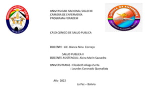 UNIVERSIDAD NACIONAL SIGLO XX
CARRERA DE ENFERMERÍA
PROGRAMA FORADEM
CASO CLÍNICO DE SALUD PUBLICA
DOCENTE : LIC. Blanca Nina Cornejo
SALUD PUBLICA II
DOCENTE ASISTENCIAL: Alcira Marín Saavedra
UNIVERSITARIAS : Elizabeth Aliaga Zurita
: Lourdes Coronado Quenallata
Año 2022
La Paz – Bolivia
 