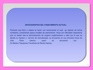 12
ANTECEDENTES DEL PADECIMIENTO ACTUAL:
Producto que llora y respira al nacer con secreciones el cual se aspiran de forma
constante y ameritando pasos iniciales de reanimación. Inicia con Dificultad respiratoria
que no seden tras la administración de oxígeno suplementario y calor por lo que se
decide su ingreso a servicio de neonatología, se encuentra en sus primeras horas de
Vida Extra Uterina, quien se encuentra con
Dx Medico:Taquipnea Transitoria de Recién Nacido.
ANTECEDENTES DEL PADECIMIENTO ACTUAL:
Producto que llora y respira al nacer con secreciones el cual se aspiran de forma
constante y ameritando pasos iniciales de reanimación. Inicia con Dificultad respiratoria
que no seden tras la administración de oxígeno suplementario y calor por lo que se
decide su ingreso a servicio de neonatología, se encuentra en sus primeras horas de
Vida Extra Uterina, quien se encuentra con
Dx Medico:Taquipnea Transitoria de Recién Nacido.
 
