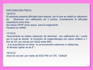 13
EXPLORACIÓN FÍSICA:
16/10/12
El paciente presenta dificultad para respirar, por lo que se realizó la valoración
de Silverman con calificación de 3 puntos, considerando la dificultad
respiratoria como leve.
Se coloca CPAP como apoyo para la oxigenación
Paciente en AHNO
17/10/12
-Nuevamente se realiza valoración de silverman con calificacion de 1 punto
por lo cual se decide la iniciación de oxigenoterapia con casco cefálico a 1
litro de O2 por minuto con SaO2 entre 89%.
- A la auscultación en tórax no se encuentran estertores ni sibilancias.
-El llenado capilar es de 2".-
18/10/12
Inicio de vía oral por medio de SOG FM I al 13% 13x8x24
 