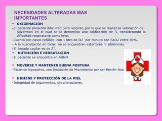  OXIGENACIÓN
-El paciente presenta dificultad para respirar, por lo que se realizó la valoración de   
Silverman  en  el  cual  se  le  denomina  una  calificación  de  3,  considerando  la 
dificultad respiratoria como leve.
-Cuenta con casco cefálico  con 1 litro de O2  por minuto con SaO2 entre 89%.
- A la auscultación en tórax  no se encuentran estertores ni sibilancias.
-El llenado capilar es de 2".
  NUTRICIÓN E HIDRATACIÓN
-El paciente se encuentra en AHNO
 MOVERSE Y MANTENER BUENA POSTURA
-Paciente hipoactivo, con limitación de Movimiento por ser Recién Nacido
 HIGIENE Y PROTECCIÓN DE LA PIEL
-Integridad de tegumentos, sin alteraciones.
NECESIDADES ALTERADAS MAS
IMPORTANTES
 