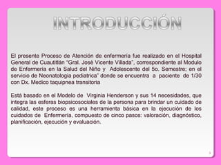 El presente Proceso de Atención de enfermería fue realizado en el Hospital
General de Cuautitlán “Gral. Josè Vicente Villada”, correspondiente al Modulo
de Enfermería en la Salud del Niño y Adolescente del 5o. Semestre; en el
servicio de Neonatologia pediatrica” donde se encuentra a paciente de 1/30
con Dx. Medico taquipnea transitoria
Está basado en el Modelo de Virginia Henderson y sus 14 necesidades, que
integra las esferas biopsicosociales de la persona para brindar un cuidado de
calidad, este proceso es una herramienta básica en la ejecución de los
cuidados de Enfermería, compuesto de cinco pasos: valoración, diagnóstico,
planificación, ejecución y evaluación.
3
 