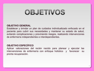 OBJETIVO GENERAL
Establecer y brindar un plan de cuidados individualizado enfocado en el
paciente para cubrir sus necesidades y mantener su estado de salud,
evitando complicaciones y previniendo riesgos, realizando intervenciones
de enfermería independientes e interdependientes.
OBJETIVO ESPECÍFICO
Aplicar valoraciones del recién nacido para planear y ejecutar las
intervenciones de enfermería con enfoque holístico y favorecer su
pronta recuperación.
4
 