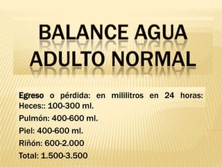 Balance Agua Adulto NormalEgreso o pérdida: en mililitros en 24 horas: Heces:: 100-300 ml.Pulmón: 400-600 ml.Piel: 400-600 ml.Riñón: 600-2.000Total: 1.500-3.500