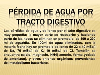 Pérdida de Agua por tracto digestivoLas pérdidas de agua y de iones por el tubo digestivo es muy pequeña; la mayor parte se reabsorbe y haciendo parte de las heces se eliminan en promedio, de 100 a 200 ml de agua/día. En 100ml de agua eliminados, con la materia fecha hay un promedio de iones de 32 a 40 mEq/l de Na, 76 mEq/l de K, 10 mEq/l de Cl. También se encuentra calcio, magnesio, NH4( amonio, forma yodada de amoniaco), y otros aniones orgánicos provenientes del metabolismo bacteriano.