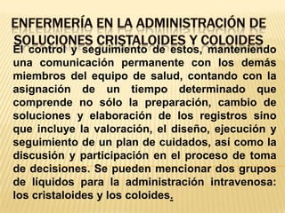 ENFERMERÍA EN LA ADMINISTRACIÓN DE SOLUCIONES CRISTALOIDES Y COLOIDESEl control y seguimiento de estos, manteniendo una comunicación permanente con los demás miembros del equipo de salud, contando con la asignación de un tiempo determinado que comprende no sólo la preparación, cambio de soluciones y elaboración de los registros sino que incluye la valoración, el diseño, ejecución y seguimiento de un plan de cuidados, así como la discusión y participación en el proceso de toma de decisiones. Se pueden mencionar dos grupos de líquidos para la administración intravenosa: los cristaloides y los coloides.