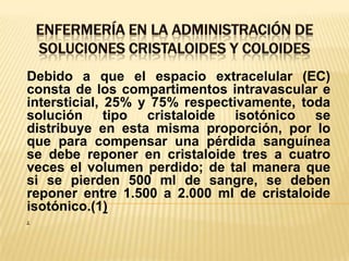 ENFERMERÍA EN LA ADMINISTRACIÓN DE SOLUCIONES CRISTALOIDES Y COLOIDESDebido a que el espacio extracelular (EC) consta de los compartimentos intravascular e intersticial, 25% y 75% respectivamente, toda solución tipo cristaloide isotónico se distribuye en esta misma proporción, por lo que para compensar una pérdida sanguínea se debe reponer en cristaloide tres a cuatro veces el volumen perdido; de tal manera que si se pierden 500 ml de sangre, se deben reponer entre 1.500 a 2.000 ml de cristaloide isotónico.(1).