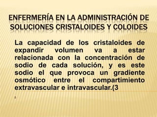 ENFERMERÍA EN LA ADMINISTRACIÓN DE SOLUCIONES CRISTALOIDES Y COLOIDESLa capacidad de los cristaloides de expandir volumen va a estar relacionada con la concentración de sodio de cada solución, y es este sodio el que provoca un gradiente osmótico entre el compartimiento extravascular e intravascular.(3.