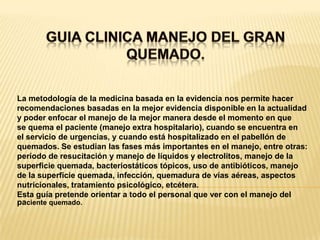 GUIA CLINICA MANEJO DEL GRAN QUEMADO. La metodología de la medicina basada en la evidencia nos permite hacerrecomendaciones basadas en la mejor evidencia disponible en la actualidady poder enfocar el manejo de la mejor manera desde el momento en quese quema el paciente (manejo extra hospitalario), cuando se encuentra enel servicio de urgencias, y cuando está hospitalizado en el pabellón dequemados. Se estudian las fases más importantes en el manejo, entre otras:período de resucitación y manejo de líquidos y electrolitos, manejo de lasuperficie quemada, bacteriostáticos tópicos, uso de antibióticos, manejode la superficie quemada, infección, quemadura de vías aéreas, aspectosnutricionales, tratamiento psicológico, etcétera.Esta guía pretende orientar a todo el personal que ver con el manejo del paciente quemado.