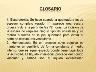 GLOSARIO 1. Escarotomia: Se hace cuando la quemadura es de espesor completo (grado III) aparece una escara gruesa y dura, a partir de las 72 horas: La incisión de la escara no requiere ningún tipo de anestesia y se realiza a través de la piel quemada para evitar el daño de estructuras vasculares.2.  Homeostasis: Es un proceso cuyo objetivo es mantener en equilibrio de forma constante el medio interno, que es aquel espacio donde tiene lugar toda la actividad. El líquido intersticial procede del líquido vascular y ambos son el líquido extracelular.