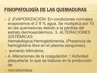 FISIOPATOLOGÍA DE LAS QUEMADURAS2. EVAPORIZACIÓN: En condiciones normales evaporamos el 2´8 % agua. Se multiplica por 10 en las quemaduras debido a la pérdida del estrato dermoepìdérmico. 3. ALTERACIONES SISTÉMICAS: Hematológica:Hemoglobinemia, (Presencia de hemoglobina libre en el plasma sanguíneo), aumento bilirrubina.4. Alteraciones de la coagulación: ↑ Actividad plaquetaria: lo que se traduce en la producción demicrotrombos