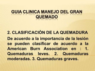 GUIA CLINICA MANEJO DEL GRAN QUEMADO 2. CLASIFICACIÒN DE LA QUEMADURADe acuerdo a la importancia de la lesión se pueden clasificar de acuerdo a la American Burn Association en : 1. Quemaduras leves. 2. Quemaduras moderadas. 3. Quemaduras graves.