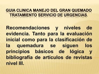 GUIA CLINICA MANEJO DEL GRAN QUEMADOTRATAMIENTO SERVICIO DE URGENCIAS. Recomendaciones y niveles de evidencia. Tanto para la evaluación inicial como para la clasificación de la quemadura se siguen los principios básicos de lógica y bibliografía de artículos de revistas nivel III.