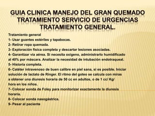 GUIA CLINICA MANEJO DEL GRAN QUEMADOTRATAMIENTO SERVICIO DE URGENCIASTRATAMIENTO GENERAL. Tratamiento general1- Usar guantes estériles y tapabocas.2- Retirar ropa quemada.3- Exploración física completa y descartar lesiones asociadas.4- Garantizar vía aérea. Si necesita oxígeno, administrarlo humidificadoal 40% por máscara. Analizar la necesidad de intubación endotraqueal.5- Historia completa.6- Catéter intravenoso de buen calibre en piel sana, si es posible. Iniciarsolución de lactato de Ringer. El ritmo del goteo se calcula con mirasa obtener una diuresis horaria de 50 cc en adultos, o de 1 cc/ Kg/hora en los niños.7- Colocar sonda de Foley para monitorizar exactamente la diuresishoraria.8- Colocar sonda nasogástrica.9- Pesar al paciente