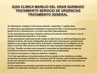 GUIA CLINICA MANEJO DEL GRAN QUEMADOTRATAMIENTO SERVICIO DE URGENCIASTRATAMIENTO GENERAL. 10- Administrar analgésico intravenoso potente: meperidina 1 mg/Kg/ dosis.11- Administrar gamaglobulina antitetánica hiperinmune 500 u.i.intramuscular y toxoide tetánico 0.5 cc intramuscular, si no está vacunado adecuadamente.12- En quemaduras químicas, irrigación profusa con solución salina normal, o con el agente neutralizante específico, si se posee.13- En quemaduras eléctricas de alto voltaje se debe tomar un electrocardiograma para detectar arritmias. Se toman radiografías para descartar fracturas por contracciones tetánicas o por caídas. Se debe forzar la diuresis y mantenerla en 2 cc/Kg/hora en los niños y cerca de 100 cc/hora en los adultos. En caso necesario administrar manitol(12.5 gr). También se debe tener presente la necesidad de fasciotomías en caso de presentarse síndrome compartimental. Las practicará el especialista.14- Colocar el paciente en sábanas estériles y abrigarlo.15- Si hay quemaduras circunferenciales de tercer grado en los miembros se deben monitorizar los pulsos periféricos y evaluarlo cada 30 minutos, pues existe la posibilidad de que sea necesaria la práctica de escarotomías, las cuales deben ser practicadas por personal entrenado.16- En ocasiones se presentan quemaduras de tercer grado circulares, en el tórax, que impiden una adecuada ventilación y que necesitan escarotomías..