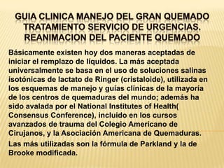 GUIA CLINICA MANEJO DEL GRAN QUEMADOTRATAMIENTO SERVICIO DE URGENCIAS.REANIMACION DEL PACIENTE QUEMADO Básicamente existen hoy dos maneras aceptadas de iniciar el remplazo de líquidos. La más aceptada universalmente se basa en el uso de soluciones salinas isotónicas de lactato de Ringer (cristaloide), utilizada en los esquemas de manejo y guías clínicas de la mayoría de los centros de quemaduras del mundo; además ha sido avalada por el National Institutes of Health( Consensus Conference), incluido en los cursos avanzados de trauma del Colegio Americano de Cirujanos, y la Asociación Americana de Quemaduras.Las más utilizadas son la fórmula de Parkland y la de Brooke modificada.