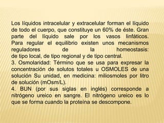Los líquidos intracelular y extracelular forman el líquido de todo el cuerpo, que constituye un 60% de éste. Gran parte del líquido sale por los vasos linfáticos.Para regular el equilibrio existen unos mecanismos reguladores de la homeostasis:de tipo local, de tipo regional y de tipo central.3. Osmolaridad: Término que se usa para expresar la concentración de solutos totales u OSMOLES de una solución Su unidad, en medicina: miliosmoles por litro de solución (mOsm/L).4. BUN (por sus siglas en inglés) corresponde a nitrógeno ureico en sangre. El nitrógeno ureico es lo que se forma cuando la proteína se descompone.