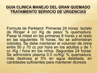 GUIA CLINICA MANEJO DEL GRAN QUEMADOTRATAMIENTO SERVICIO DE URGENCIASFormula de Parkland: Primeras 24 horas: lactato de Ringer 4 cc/ Kg de peso/ % quemadura. Pasar la mitad en las primeras 8 horas y el resto en las siguientes 16 horas. No se administran coloides. Se debe mantener el volumen de orina entre 50 y 70 cc por hora en los adultos y de 1 cc /Kg / hora en los niños. Segundas 24 horas: Se administra plasma 0.5 cc/Kg/ % quemadura, más dextrosa al 5% en agua destilada, en cantidades suficientes para mantener diuresis.