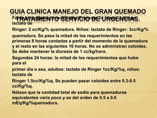 GUIA CLINICA MANEJO DEL GRAN QUEMADOTRATAMIENTO SERVICIO DE URGENCIAS. Formula de Brooke modificada: Primeras 24 horas: Adultos: lactato deRinger: 2 cc/Kg/% quemadura. Niños: lactato de Ringer: 3cc/Kg/%quemadura. Se pasa la mitad de los requerimientos en las primeras 8 horas contadas a partir del momento de la quemadura y el resto en las siguientes 16 horas. No se administran coloides. Se debe mantener la diuresis de 1 cc/kg/hora.Segundas 24 horas: la mitad de los requerimientos que hubo para elprimer día o sea, adultos: lactato de Ringer 1cc/Kg/%q, niños: lactato deRinger 1.5cc/Kg/%q. Se pueden pasar coloides entre 0.3-0.5 cc/Kg/%q.Nótese que la cantidad total de sodio para quemaduras equivalentes varía poco y es del orden de 0.5 a 0.6 mEq/Kg/%quemadura.