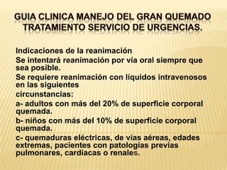 GUIA CLINICA MANEJO DEL GRAN QUEMADOTRATAMIENTO SERVICIO DE URGENCIAS. Indicaciones de la reanimaciónSe intentará reanimación por vía oral siempre que sea posible.Se requiere reanimación con líquidos intravenosos en las siguientescircunstancias:a- adultos con más del 20% de superficie corporal quemada.b- niños con más del 10% de superficie corporal quemada.c- quemaduras eléctricas, de vías aéreas, edades extremas, pacientes con patologías previas pulmonares, cardiacas o renales.