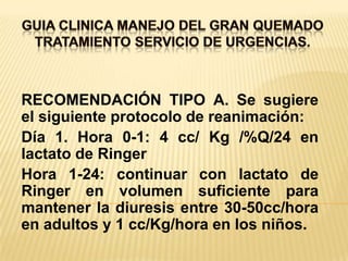 GUIA CLINICA MANEJO DEL GRAN QUEMADOTRATAMIENTO SERVICIO DE URGENCIAS. RECOMENDACIÓN TIPO A. Se sugiere el siguiente protocolo de reanimación:Día 1. Hora 0-1: 4 cc/ Kg /%Q/24 en lactato de RingerHora 1-24: continuar con lactato de Ringer en volumen suficiente para mantener la diuresis entre 30-50cc/hora en adultos y 1 cc/Kg/hora en los niños.