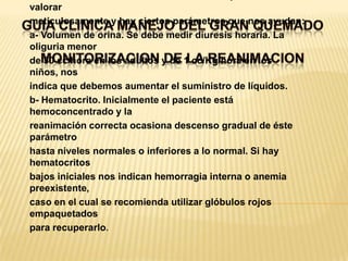 GUIA CLINICA MANEJO DEL GRAN QUEMADOMONITORIZACION DE LA REANIMACIONLa eficacia de la administración inicial de líquidos se debe valorarmeticulosamente y hay ciertos parámetros que nos ayudan:a- Volumen de orina. Se debe medir diuresis horaria. La oliguria menorde 30 cc/hora en los adultos y de 1 cc/Kg/hora en los niños, nosindica que debemos aumentar el suministro de líquidos.b- Hematocrito. Inicialmente el paciente está hemoconcentrado y lareanimación correcta ocasiona descenso gradual de éste parámetrohasta niveles normales o inferiores a lo normal. Si hay hematocritosbajos iniciales nos indican hemorragia interna o anemia preexistente,caso en el cual se recomienda utilizar glóbulos rojos empaquetadospara recuperarlo.
