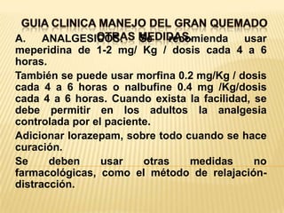 GUIA CLINICA MANEJO DEL GRAN QUEMADOOTRAS MEDIDAS.  A. ANALGESICOS: Se recomienda usar meperidina de 1-2 mg/ Kg / dosis cada 4 a 6 horas.También se puede usar morfina 0.2 mg/Kg / dosis cada 4 a 6 horas o nalbufine 0.4 mg /Kg/dosis cada 4 a 6 horas. Cuando exista la facilidad, se debe permitir en los adultos la analgesia controlada por el paciente.Adicionar lorazepam, sobre todo cuando se hace curación.Se deben usar otras medidas no farmacológicas, como el método de relajación-distracción.