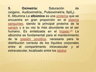 5. Oximetría: Saturación de oxígeno,  Audioximetría,, Pulsioximetría, Sp02).6. Albumina La albúmina es una proteína que se encuentra en gran proporción en el plasma sanguíneo, siendo la principal proteína de la sangre y a su vez la más abundante en el ser humano. Es sintetizada en el hígado.[1] La albúmina es fundamental para el mantenimiento de la presión oncótica, necesaria para la distribución correcta de los líquidos corporales entre el compartimento intravascular y el extravascular, localizado entre los tejidos