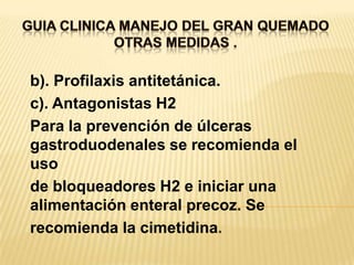GUIA CLINICA MANEJO DEL GRAN QUEMADOOTRAS MEDIDAS . b). Profilaxis antitetánica.c). Antagonistas H2Para la prevención de úlceras gastroduodenales se recomienda el usode bloqueadores H2 e iniciar una alimentación enteral precoz. Serecomienda la cimetidina.