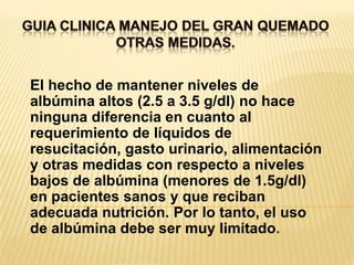 GUIA CLINICA MANEJO DEL GRAN QUEMADOOTRAS MEDIDAS. El hecho de mantener niveles de albúmina altos (2.5 a 3.5 g/dl) no hace ninguna diferencia en cuanto al requerimiento de líquidos de resucitación, gasto urinario, alimentación y otras medidas con respecto a niveles bajos de albúmina (menores de 1.5g/dl) en pacientes sanos y que reciban adecuada nutrición. Por lo tanto, el uso de albúmina debe ser muy limitado.