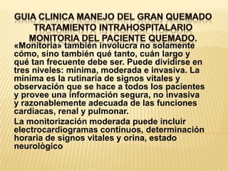 GUIA CLINICA MANEJO DEL GRAN QUEMADOTRATAMIENTO INTRAHOSPITALARIOMONITORIA DEL PACIENTE QUEMADO. «Monitoría» también involucra no solamente cómo, sino también qué tanto, cuán largo y qué tan frecuente debe ser. Puede dividirse en tres niveles: mínima, moderada e invasiva. La mínima es la rutinaria de signos vitales y observación que se hace a todos los pacientes y provee una información segura, no invasiva y razonablemente adecuada de las funciones cardiacas, renal y pulmonar.La monitorización moderada puede incluir electrocardiogramas contínuos, determinación horaria de signos vitales y orina, estado neurològico