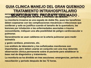 GUIA CLINICA MANEJO DEL GRAN QUEMADOTRATAMIENTO INTRAHOSPITALARIOMONITORIA DEL PACIENTE QUEMADO . sensorial, grados de aprensión, signos de compromiso respiratorio, radiografías de tórax a intervalos apropiados.La monitoría invasiva es una espada de doble filo, pues los beneficios deben sopesarse con las complicaciones mecánicas e infecciosas que conllevan y solo se justifica cuando el tamaño de la quemadura, las lesiones por inhalación o las enfermedades asociadas o trauma concomitante, indiquen una alta posibilidad de peligro cardiovascular o pulmonar.Generalmente se usan catéteres en la arteria pulmonar para medir oximetríay gasto cardiaco, presiones, etc.Los análisis de laboratorio y los sofisticados monitoreos son importantes, pero deben usarse en conjunto con una muy detenida observación clínica permanente sobre el paciente para establecer la base real de diagnóstico y tratamiento.La monitoría se ha dividido en tres secciones: emergencias, período deresucitación y período después de las 72 horas.