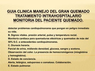 GUIA CLINICA MANEJO DEL GRAN QUEMADOTRATAMIENTO INTRAHOSPITALARIOMONITORIA DEL PACIENTE QUEMADO. detectar problemas cardiopulmonares que pongan en peligro inmediatosu vida.B. Signos vitales. presión arterial, pulso y temperatura rectal.Monitoría cardiaca para quemaduras eléctricas y quemados de más del50% S.C. o antecedentes cardiopulmonares.C. Diuresis horaria.Parcial de orina, midiendo densidad, glucosa, sangre y acetona.Observación del color. La presencia de hemocromógenos (mioglobinay hemoglobina).D. Estado de conciencia.Alerta, letárgico, estuporoso o comatoso. Colaboración.E. Estado pulmonar.